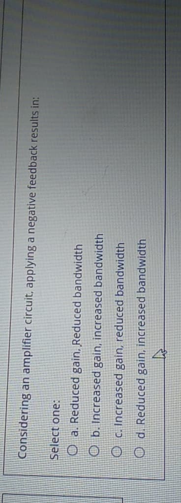 Considering an amplifier circuit, applying a negative feedback results in:
Select one:
O a. Reduced gain, Reduced bandwidth
O b. Increased gain, increased bandwidth
O c. Increased gain, reduced bandwidth
O d. Reduced gain, increased bandwidth
