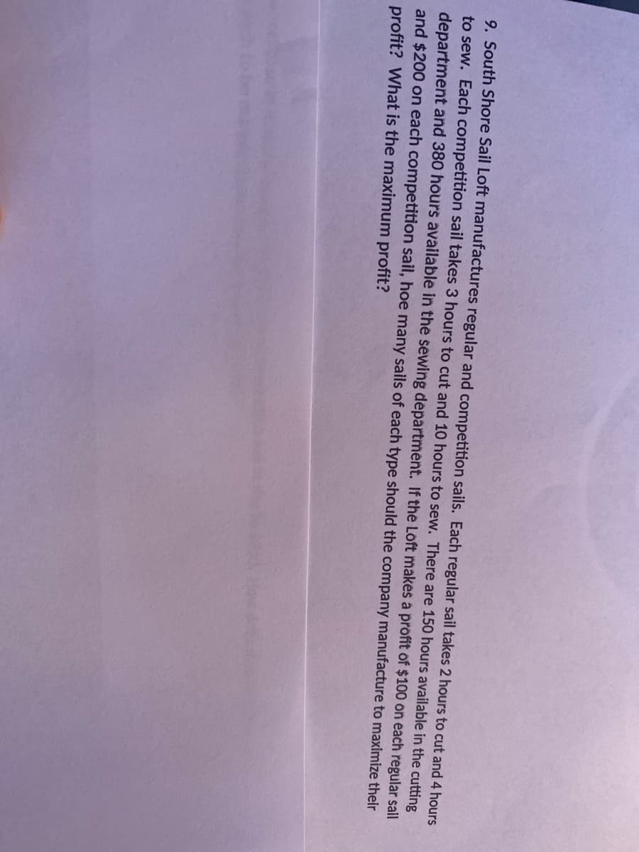 9. South Shore Sail Loft manufactures regular and competition sails. Each regular sail takes 2 hours to cut and 4 hours
to sew. Each competition sail takes 3 hours to cut and 10 hours to sew. There are 150 hours available in the cutting
department and 380 hours available in the sewing department. If the Loft makes a profit of $100 on each regular sail
and $200 on each competition sail, hoe many sails of each type should the company manufacture to maximize their
profit? What is the maximum profit?
