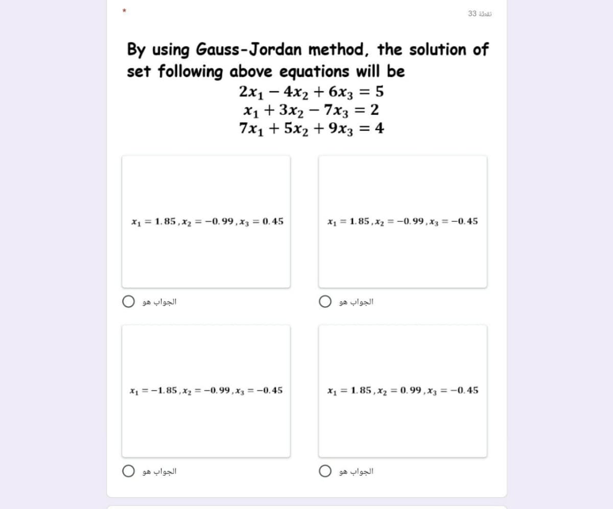 33 alaäi
By using Gauss-Jordan method, the solution of
set following above equations will be
2x1 – 4x2 + 6x3 =
X1 + 3x2 – 7x3 = 2
7x1 + 5x2 + 9хҙ — 4
-
x1 = 1.85, x2 = -0.99 , x3 = 0.45
X1 = 1. 85 , x2 = -0.99 , x3 =-0.45
الجواب هو
الجواب هو
x1 =-1.85 ,x2 = -0.99 , x3 = -0.45
X1 = 1. 85 , x2 = 0.99 ,x3 = -0.45
الجواب هو
الجواب هو
