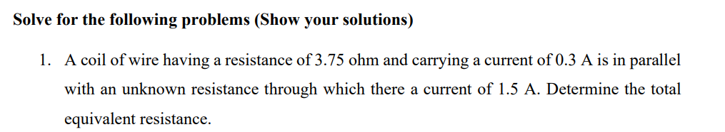 Solve for the following problems (Show your solutions)
1. A coil of wire having a resistance of 3.75 ohm and carrying a current of 0.3 A is in parallel
with an unknown resistance through which there a current of 1.5 A. Determine the total
equivalent resistance.
