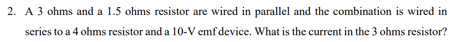 2. A 3 ohms and a 1.5 ohms resistor are wired in parallel and the combination is wired in
series to a 4 ohms resistor and a 10-V emf device. What is the current in the 3 ohms resistor?
