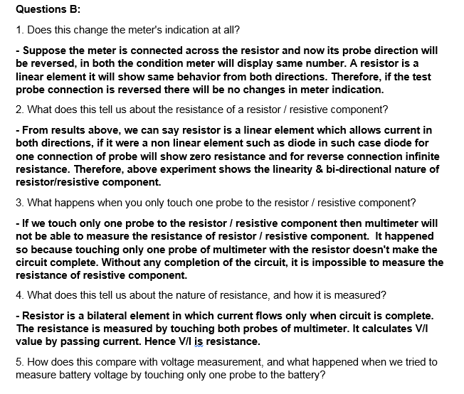 Questions B:
1. Does this change the meter's indication at all?
- Suppose the meter is connected across the resistor and now its probe direction will
be reversed, in both the condition meter will display same number. A resistor is a
linear element it will show same behavior from both directions. Therefore, if the test
probe connection is reversed there will be no changes in meter indication.
2. What does this tell us about the resistance of a resistor / resistive component?
- From results above, we can say resistor is a linear element which allows current in
both directions, if it were a non linear element such as diode in such case diode for
one connection of probe will show zero resistance and for reverse connection infinite
resistance. Therefore, above experiment shows the linearity & bi-directional nature of
resistor/resistive component.
3. What happens when you only touch one probe to the resistor / resistive component?
- If we touch only one probe to the resistor / resistive component then multimeter will
not be able to measure the resistance of resistor / resistive component. It happened
so because touching only one probe of multimeter with the resistor doesn't make the
circuit complete. Without any completion of the circuit, it is impossible to measure the
resistance of resistive component.
4. What does this tell us about the nature of resistance, and how it is measured?
- Resistor is a bilateral element in which current flows only when circuit is complete.
The resistance is measured by touching both probes of multimeter. It calculates VI
value by passing current. Hence VII is resistance.
5. How does this compare with voltage measurement, and what happened when we tried to
measure battery voltage by touching only one probe to the battery?
