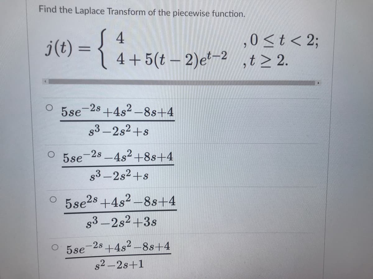 Find the Laplace Transform of the piecewise function.
4
j(t) = {
0<t < 2;
4+ 5(t – 2)e²-2 ,t> 2.
6.
%3D
-2s +4s2 -8s+4
s3 -2s2 +s
-2s -4s2+8s+4
5se
g3 -2s2+s
5se28 +4s2 –8s+4
g3-2s2+3s
O 5se-28 +4s² -8s+4
s2-2s+1
