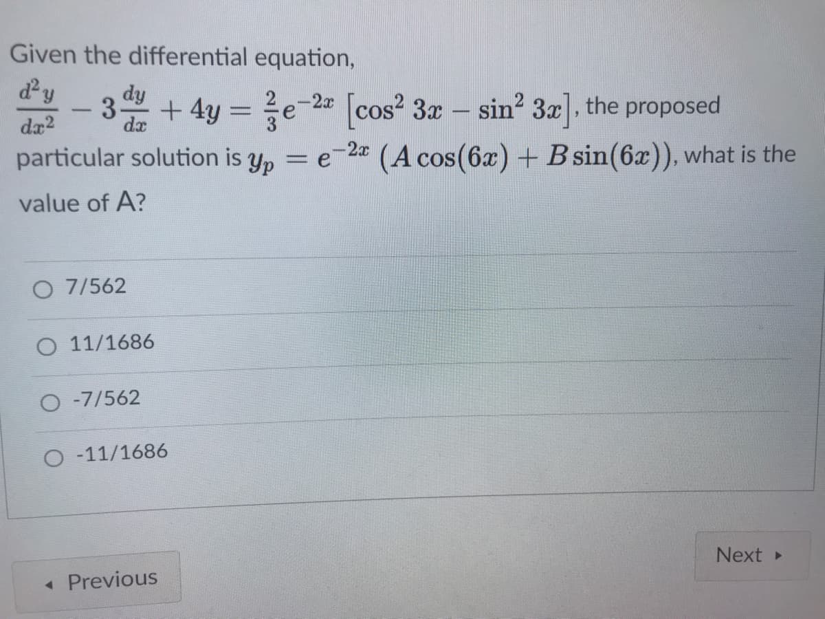 Given the differential equation,
dy
3+ 4y = e-2 (cos? 3r – sin? 3], the proposed
dy
2-2x
cos? 3x – sin? 3x, the proposed
da?
dx
particular solution is y, = e-2
(A cos(6x) + B sin(6x)), what is the
value of A?
O 7/562
O 11/1686
O -7/562
O -11/1686
Next
« Previous
