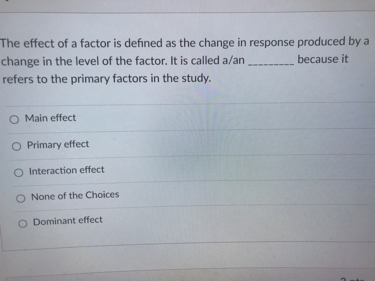 The effect of a factor is defined as the change in response produced by a
change in the level of the factor. It is called a/an
because it
refers to the primary factors in the study.
O Main effect
Primary effect
O Interaction effect
O None of the Choices
O Dominant effect
