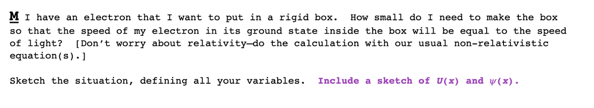 MI have an electron that I want to put in a rigid box.
so that the speed of my electron in its ground state inside the box will be equal to the speed
of light?
equation(s). ]
How small do I need to make the box
[Don't worry about relativity-do the calculation with our usual non-relativistic
Sketch the situation, defining all your variables.
Include a sketch of U(x) and y(x).
