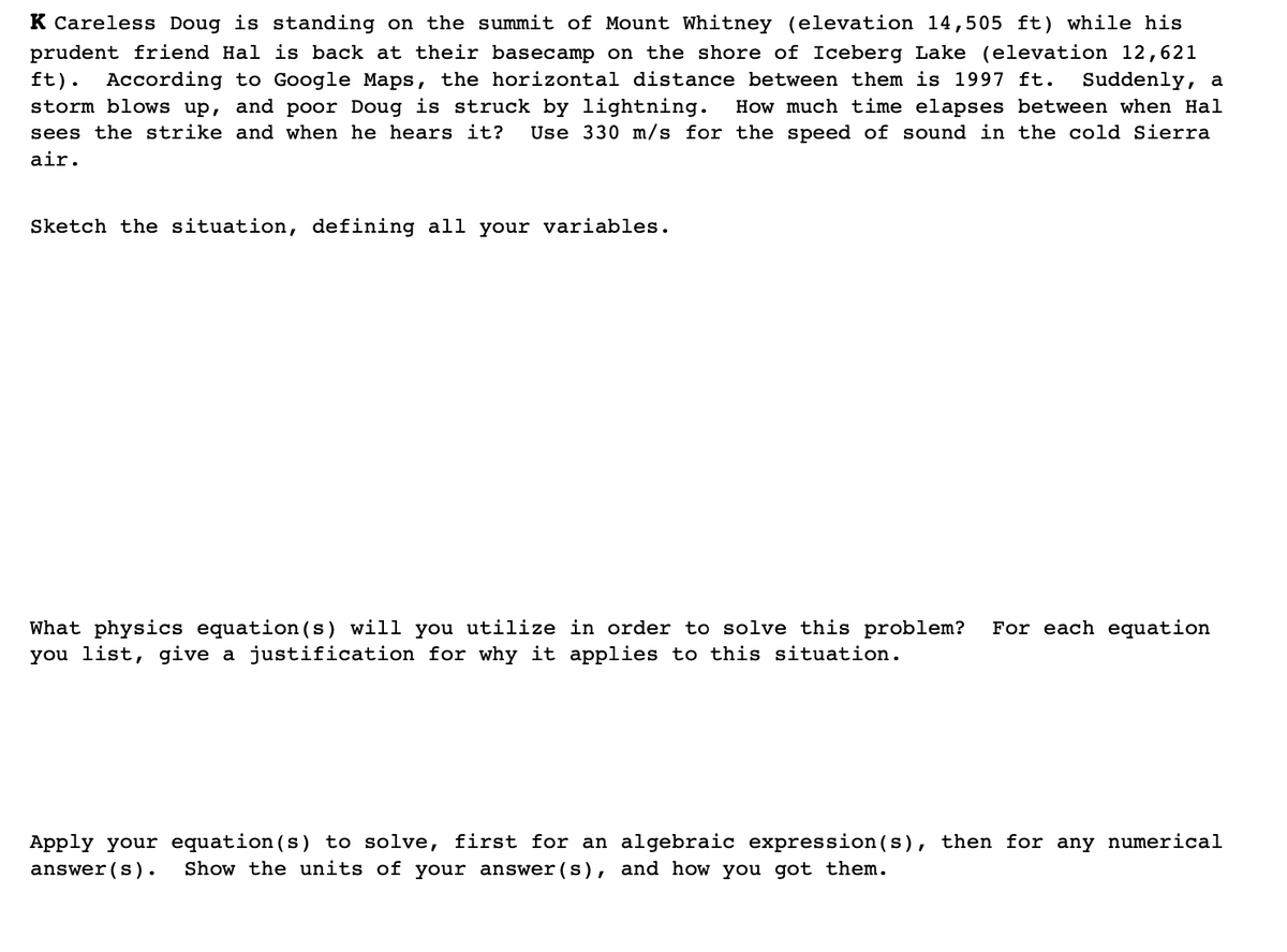 K Careless Doug is standing on the summit of Mount Whitney (elevation 14,505 ft) while his
prudent friend Hal is back at their basecamp on the shore of Iceberg Lake (elevation 12,621
According to Google Maps, the horizontal distance between them is 1997 ft.
ft).
Suddenly, a
How much time elapses between when Hal
Use 330 m/s for the speed of sound in the cold Sierra
storm blows up, and poor Doug is struck by lightning.
sees the strike and when he hears it?
air.
Sketch the situation, defining all your variables.
For each equation
What physics equation(s) will you utilize in order to solve this problem?
you list, give a justification for why it applies to this situation.
Apply your equation(s) to solve, first for an algebraic expression(s), then for any numerical
answer(s)•
Show the units of your answer (s), and how you got them.
