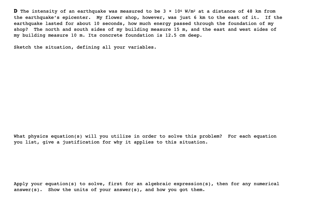 D The intensity of an earthquake was measured to be 3 x 106 W/m2 at a distance of 48 km from
the earthquake's epicenter. My flower shop, however, was just 6 km to the east of it.
earthquake lasted for about 10 seconds, how much energy passed through the foundation of my
shop?
my building measure 10 m.
If the
The north and south sides of my building measure 15 m, and the east and west sides of
Its concrete foundation is 12.5 cm deep.
Sketch the situation, defining all your variables.
For each equation
What physics equation(s) will you utilize in order to solve this problem?
you list, give a justification for why it applies to this situation.
Apply your equation(s) to solve, first for an algebraic expression (s), then for any numerical
answer (s).
Show the units of your answer(s), and how you got them.
