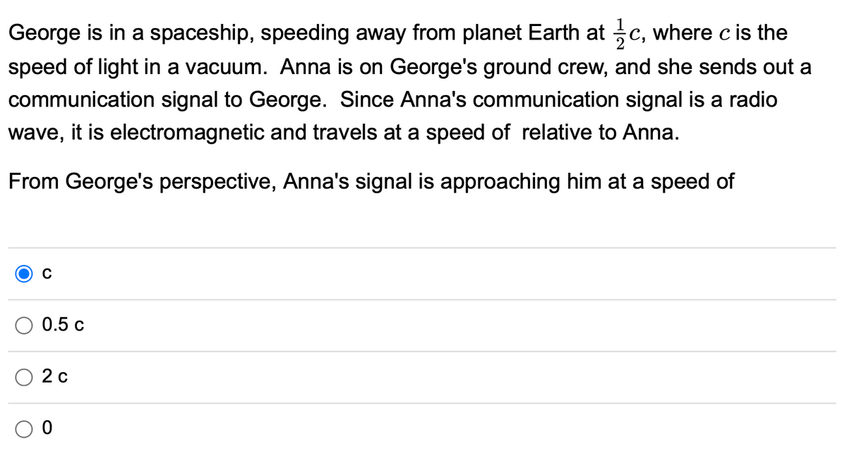 George is in a spaceship, speeding away from planet Earth at c, where c is the
speed of light in a vacuum. Anna is on George's ground crew, and she sends out a
communication signal to George. Since Anna's communication signal is a radio
wave, it is electromagnetic and travels at a speed of relative to Anna.
From George's perspective, Anna's signal is approaching him at a speed of
0.5 c
O 2 c
