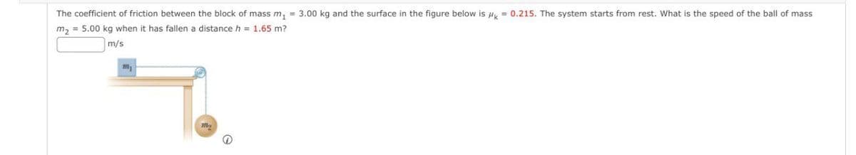 The coefficient of friction between the block of mass m, = 3.00 kg and the surface in the figure below is Hy = 0.215. The system starts from rest. What is the speed of the ball of mass
m, = 5.00 kg when it has fallen a distance h = 1.65 m?
m/s
