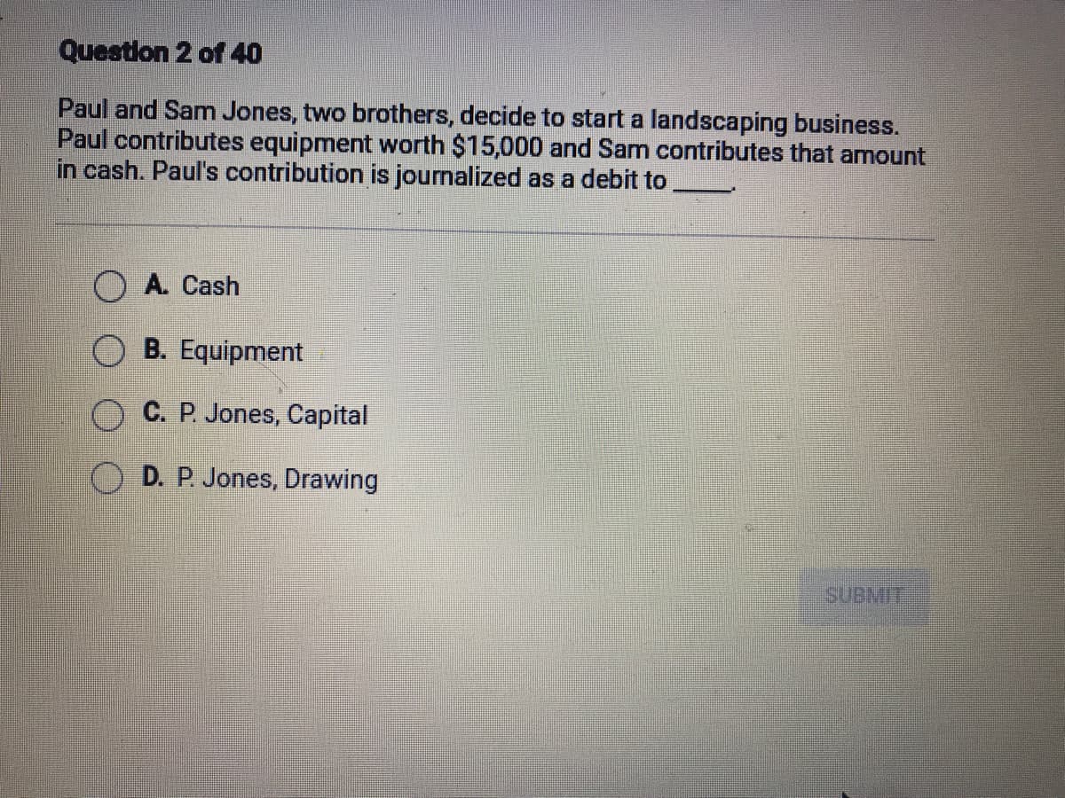 Question 2 of 40
Paul and Sam Jones, two brothers, decide to start a landscaping business.
Paul contributes equipment worth $15,000 and Sam contributes that amount
in cash. Paul's contribution is journalized as a debit to
A. Cash
O B. Equipment
C. P. Jones, Capital
D. P. Jones, Drawing