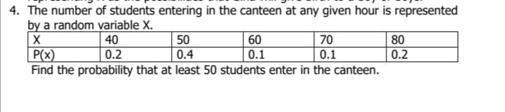 4. The number of students entering in the canteen at any given hour is represented
by a random variable X.
40
50
70
80
X
P(x)
60
0.1
0.2
0.4
0.1
0.2
Find the probability that at least 50 students enter in the canteen.