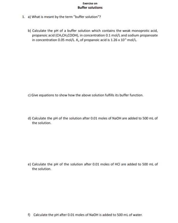 Exercise on
Buffer solutions
1. a) What is meant by the term "buffer solution"?
b) Calculate the pH of a buffer solution which contains the weak monoprotic acid,
propanoic acid (CH₂CH₂COOH), in concentration 0.1 mol/L and sodium propanoate
in concentration 0.05 mol/L. K, of propanoic acid is 1.26 x 10³ mol/L.
c) Give equations to show how the above solution fulfills its buffer function.
d) Calculate the pH of the solution after 0.01 moles of NaOH are added to 500 mL of
the solution.
e) Calculate the pH of the solution after 0.01 moles of HCI are added to 500 mL of
the solution.
f) Calculate the pH after 0.01 moles of NaOH is added to 500 mL of water.