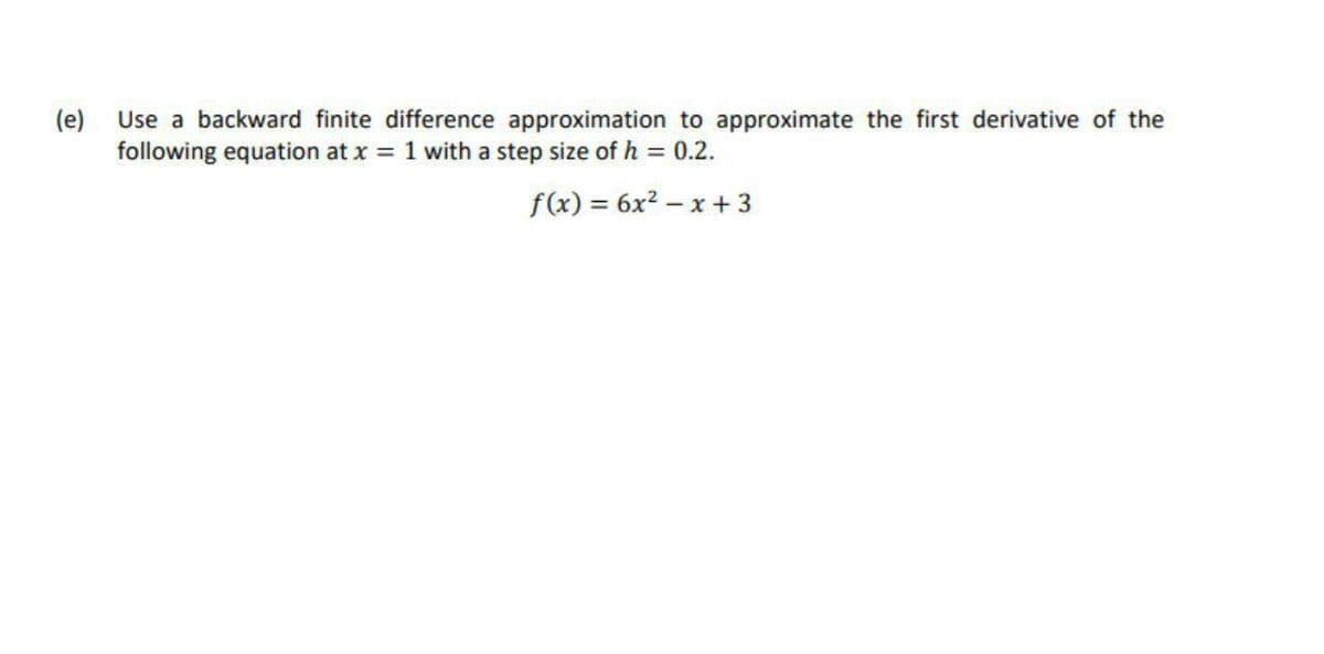 (e)
Use a backward finite difference approximation to approximate the first derivative of the
following equation at x 1 with a step size of h = 0.2.
f(x) = 6x? – x + 3
