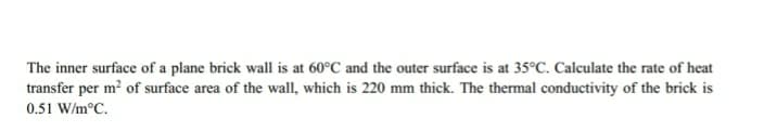 The inner surface of a plane brick wall is at 60°C and the outer surface is at 35°C. Calculate the rate of heat
transfer per m? of surface area of the wall, which is 220 mm thick. The thermal conductivity of the brick is
0.51 W/m°C.
