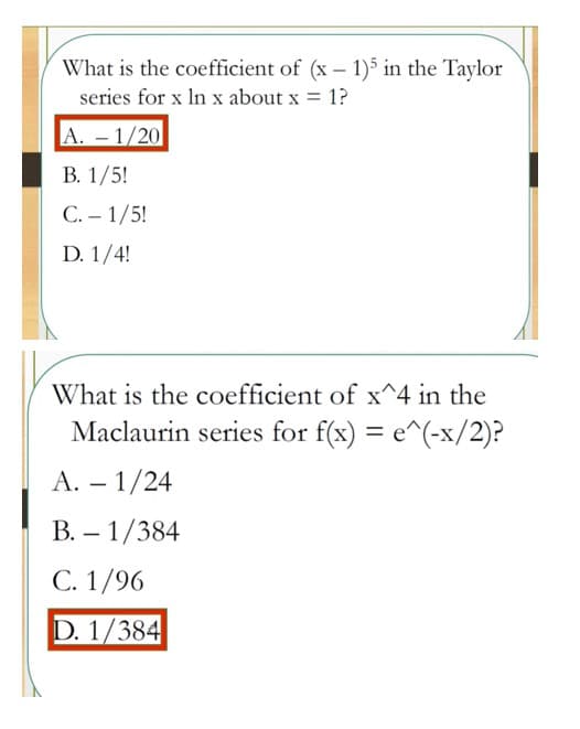 What is the coefficient of (x – 1)5 in the Taylor
series for x In x about x = 1?
A. – 1/20
В. 1/5!
С.- 1/5!
D. 1/4!
What is the coefficient of x^4 in the
Maclaurin series for f(x) = e^(-x/2)?
A. – 1/24
В. — 1/384
С. 1/96
D. 1/384
