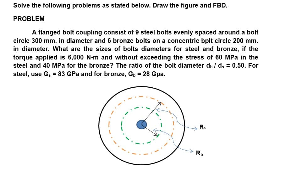 Solve the following problems as stated below. Draw the figure and FBD.
PROBLEM
A flanged bolt coupling consist of 9 steel bolts evenly spaced around a bolt
circle 300 mm. in diameter and 6 bronze bolts on a concentric bplt circle 200 mm.
in diameter. What are the sizes of bolts diameters for steel and bronze, if the
torque applied is 6,000 N-m and without exceeding the stress of 60 MPa in the
steel and 40 MPa for the bronze? The ratio of the bolt diameter d, / dg = 0.50. For
steel, use Gş = 83 GPa and for bronze, Gp = 28 Gpa.
Rs
Rb
