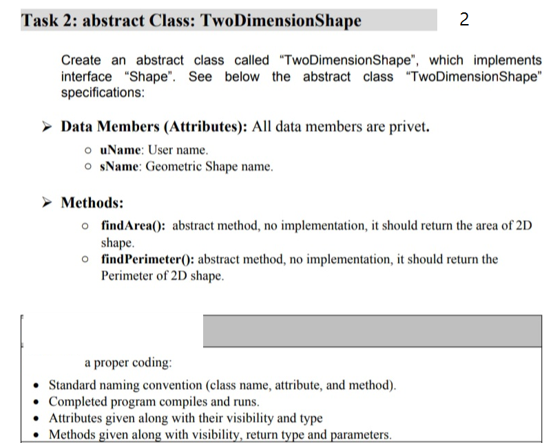 Task 2: abstract Class: TwoDimensionShape
Create an abstract class called "TwoDimensionShape", which implements
interface "Shape". See below the abstract class "TwoDimensionShape"
specifications:
> Data Members (Attributes): All data members are privet.
o uName: User name.
o sName: Geometric Shape name.
> Methods:
o findArea(): abstract method, no implementation, it should return the area of 2D
shape.
o findPerimeter(): abstract method, no implementation, it should return the
Perimeter of 2D shape.
a proper coding:
• Standard naming convention (class name, attribute, and method).
Completed program compiles and runs.
• Attributes given along with their visibility and type
Methods given along with visibility, return type and parameters.
