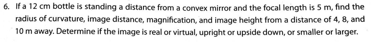 6. If a 12 cm bottle is standing a distance from a convex mirror and the focal length is 5 m, find the
radius of curvature, image distance, magnification, and image height from a distance of 4, 8, and
10 m away. Determine if the image is real or virtual, upright or upside down, or smaller or larger.
