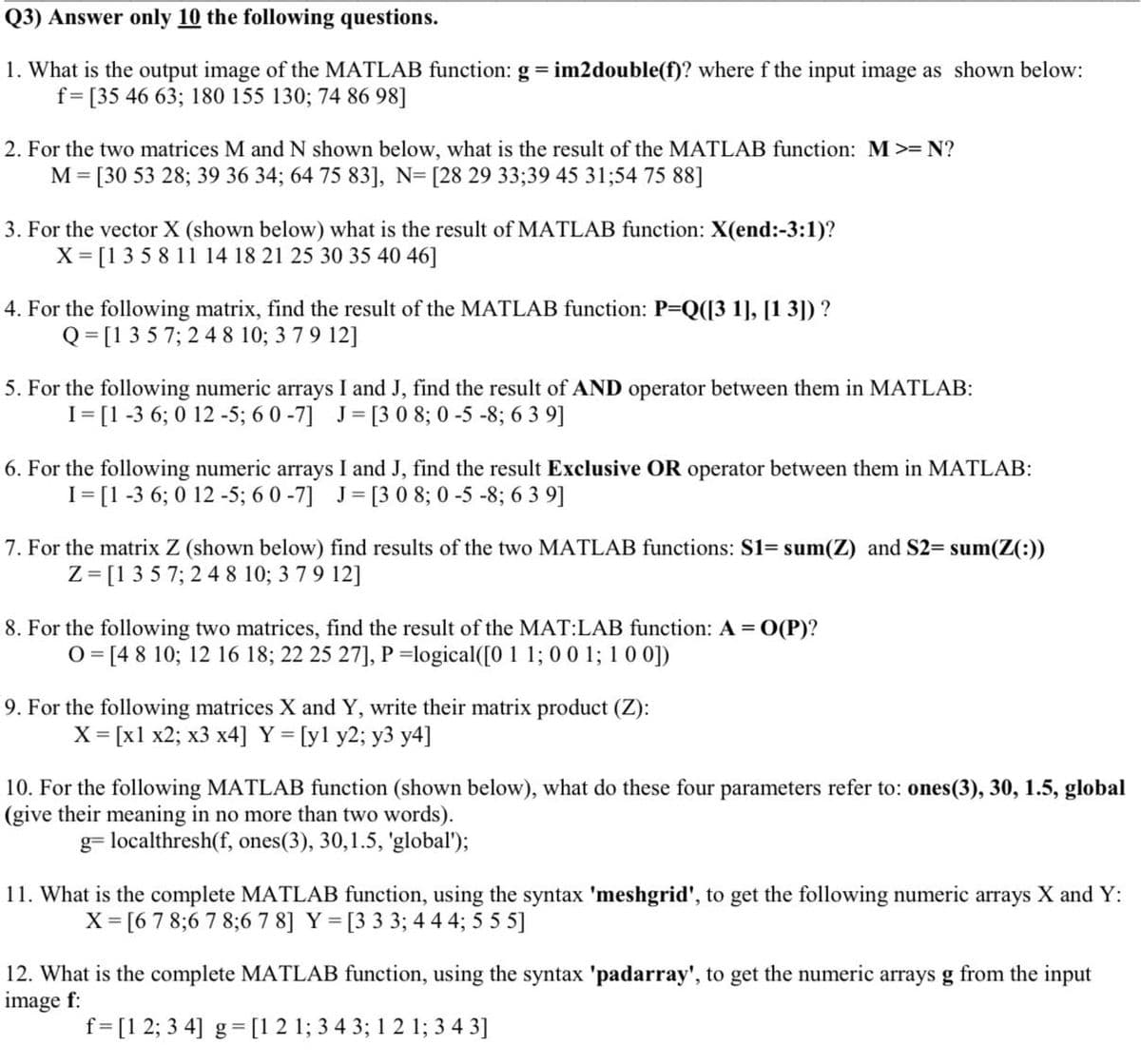 Q3) Answer only 10 the following questions.
1. What is the output image of the MATLAB function: g im2double(f)? where f the input image as shown below:
f=[35 46 63; 180 155 130; 74 86 98]
2. For the two matrices M and N shown below, what is the result of the MATLAB function: M>= N?
M = [30 53 28; 39 36 34; 64 75 83], N= [28 29 33;39 45 31;54 75 88]
3. For the vector X (shown below) what is the result of MATLAB function: X(end:-3:1)?
X = [1 3 5 8 11 14 18 21 25 30 35 40 46]
4. For the following matrix, find the result of the MATLAB function: P=Q([3 1], [1 3]) ?
Q = [1 3 5 7; 2 4 8 10; 3 79 12]
5. For the following numeric arrays I and J, find the result of AND operator between them in MATLAB:
I= [1 -3 6; 0 12 -5; 6 0 -7] J= [3 0 8; 0 -5 -8; 6 3 9]
6. For the following numeric arrays I and J, find the result Exclusive OR operator between them in MATLAB:
I= [1 -3 6; 0 12 -5; 6 0 -7] J= [3 0 8; 0 -5 -8; 6 3 9]
7. For the matrix Z (shown below) find results of the two MATLAB functions: S1= sum(Z) and S2= sum(Z(:))
Z= [135 7; 2 4 8 10; 3 79 12]
8. For the following two matrices, find the result of the MAT:LAB function: A= O(P)?
0 = [4 8 10; 12 16 18; 22 25 27], P =logical([0 1 1; 00 1; 1 0 0])
9. For the following matrices X and Y, write their matrix product (Z):
X = [x1 x2; x3 x4] Y = [yl y2; y3 y4]
10. For the following MATLAB function (shown below), what do these four parameters refer to: ones(3), 30, 1.5, global
(give their meaning in no more than two words).
g= localthresh(f, ones(3), 30,1.5, 'global');
11. What is the complete MATLAB function, using the syntax 'meshgrid', to get the following numeric arrays X and Y:
X = [6 7 8;6 7 8;6 7 8] Y = [3 3 3; 4 4 4; 5 5 5]
12. What is the complete MATLAB function, using the syntax 'padarray', to get the numeric arrays g from the input
image f:
f= [1 2; 3 4] g= [1 2 1; 3 4 3; 1 2 1; 3 4 3]
