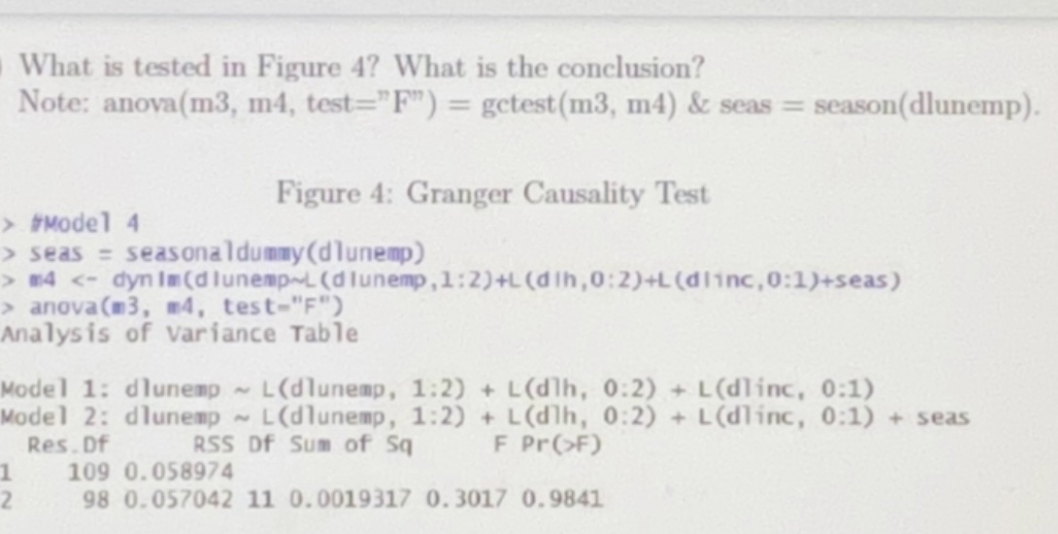 What is tested in Figure 4? What is the conclusion?
Note: anova(m3, m4, test="F") = getest (m3, m4) & seas = season(dlunemp).
Figure 4: Granger Causality Test
> #Model 4
> seas = seasonaldummy (dlunemp)
> m4 <- dyn Im (dlunemp L (dlunemp, 1:2)+L(dih, 0:2)+L(dlinc, 0:1)+seas)
> anova(m3, #4, test-"F")
Analysis of variance Table
Model 1: dlunemp~ L(dlunemp, 1:2)+L(dlh, 0:2)+L(dlinc, 0:1)
Model 2: dlunemp~ L(dlunemp, 1:2)+L(dlh, 0:2)+L(dlinc, 0:1) + seas
Res. Df
RSS Df Sum of Sq
F Pr(>F)
1 109 0.058974
2
98 0.057042 11 0.0019317 0.3017 0.9841