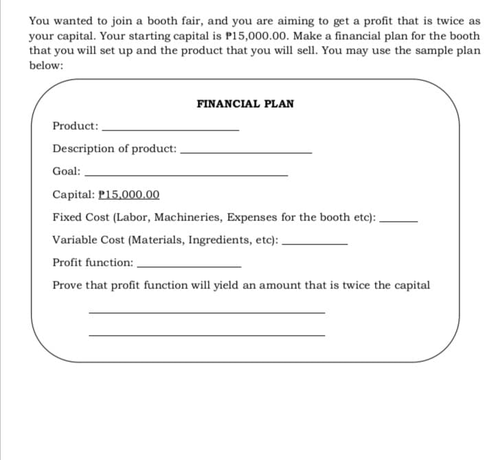 You wanted to join a booth fair, and you are aiming to get a profit that is twice as
your capital. Your starting capital is P15,000.00. Make a financial plan for the booth
that you will set up and the product that you will sell. You may use the sample plan
below:
FINANCIAL PLAN
Product:
Description of product:
Goal:
Capital: P15,000.00
Fixed Cost (Labor, Machineries, Expenses for the booth etc):
Variable Cost (Materials, Ingredients, etc):
Profit function:
Prove that profit function will yield an amount that is twice the capital
