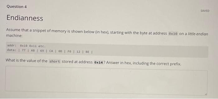 Question 4
SAVED
Endianness
Assume that a snippet of memory is shown below (in hex), starting with the byte at address ex10 on a little-endian
machine:
addr: Ox10 Ox11 etc.
data: | 77 | AB | 69 | CA | 00 | FO | 12 | BE I
What is the value of the short stored at address ex14? Answer in hex, including the correct prefix.

