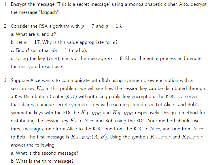 1. Encrypt the message "This is a secret message" using a monoalphabetic cipher. Also, decrypt
the message "fsggash".
2. Consider the RSA algorithm with p
a. What are n and z?
-
7 and q
=
13.
b. Let e 17. Why is this value appropriate for e?
c. Find d such that de 1 (mod z).
d. Using the key (n, e), encrypt the message m = 9. Show the entire process and denote
the encrypted result as c.
3. Suppose Alice wants to communicate with Bob using symmetric key encryption with a
session key Ks. In this problem, we will see how the session key can be distributed through
a Key Distribution Center (KDC) without using public key encryption. The KDC is a server
that shares a unique secret symmetric key with each registered user. Let Alice's and Bob's
symmetric keys with the KDC be KA-KDC and KB-KDC respectively. Design a method for
distributing the session key K, to Alice and Bob using the KDC. Your method should use
three messages: one from Alice to the KDC, one from the KDC to Alice, and one from Alice
to Bob. The first message is KA-KDC(A, B). Using the symbols KA-KDC and KB-KDC
answer the following:
a. What is the second message?
b. What is the third message?