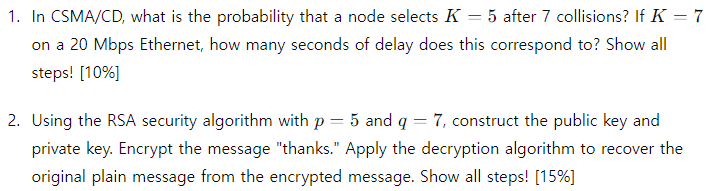 1. In CSMA/CD, what is the probability that a node selects K = 5 after 7 collisions? If K = 7
on a 20 Mbps Ethernet, how many seconds of delay does this correspond to? Show all
steps! [10%]
2. Using the RSA security algorithm with p
= 5 and q
=
7, construct the public key and
private key. Encrypt the message "thanks." Apply the decryption algorithm to recover the
original plain message from the encrypted message. Show all steps! [15%]