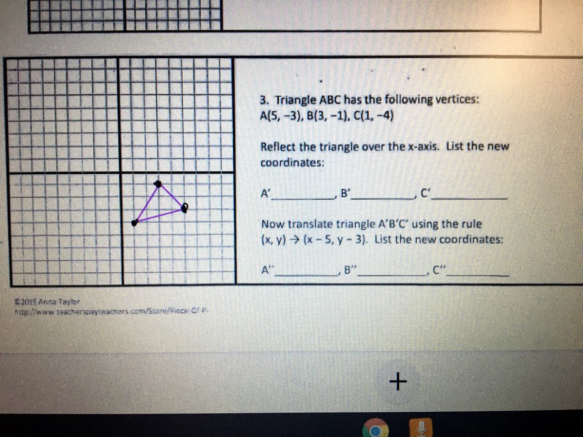 3. Triangle ABC has the following vertices:
A(5, -3), B(3, -1), C(1,-4)
Reflect the triangle over the x-axis. List the new
coordinates:
A'
B'
Now translate triangle A'B'C' using the rule
(x, y) (x-5, y- 3). List the new coordinates:
A"
B"
C"
2015 Anna Tayior
hitp.//www.teacherspayteachers.com/Store/Piece Of P.
