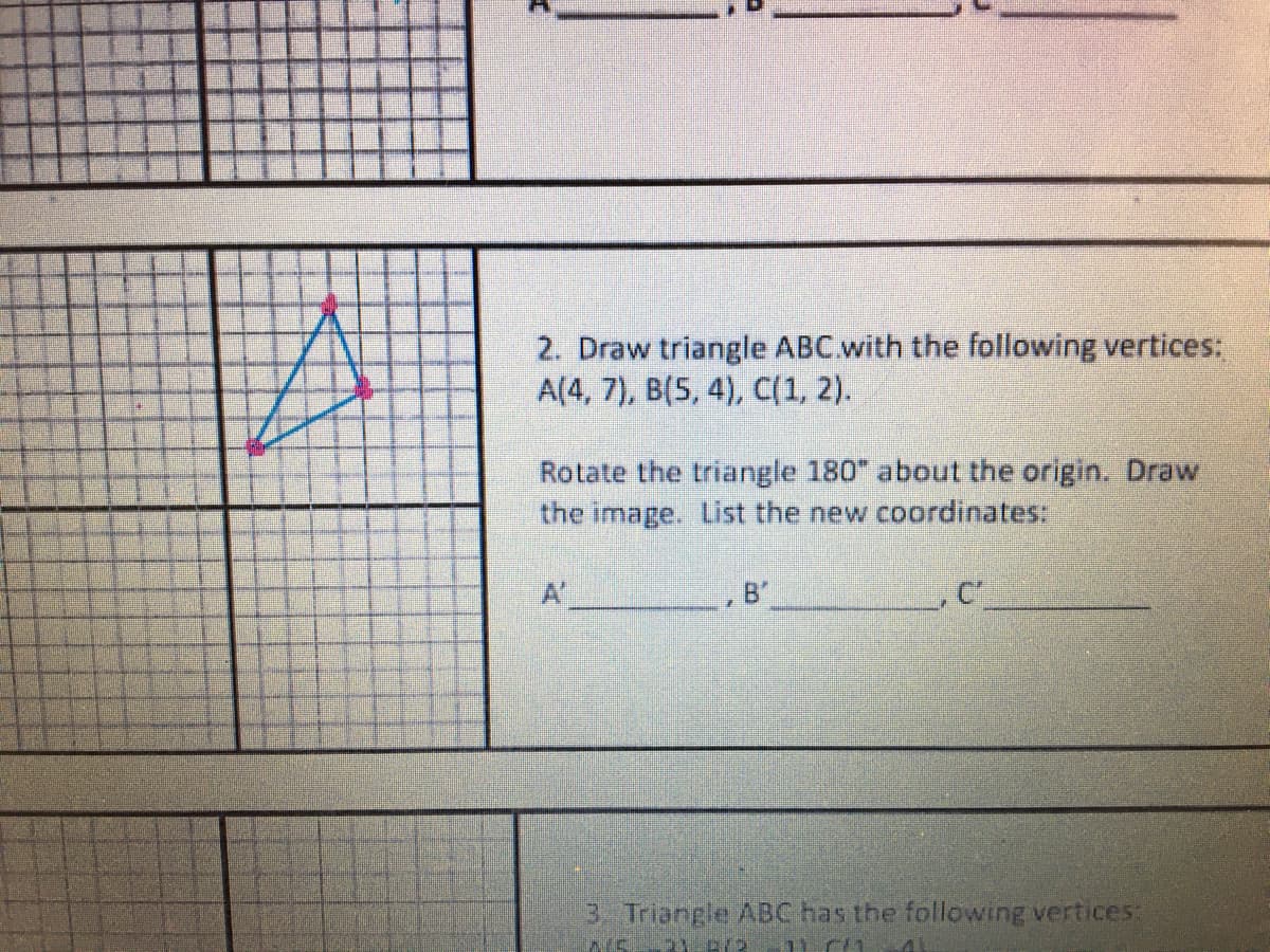 2. Draw triangle ABC.with the following vertices:
A(4, 7), B(5, 4), C(1, 2).
Rotate the triangle 180" about the origin., Draw
the image. List the new coordinates:
A
B'
3 Triangle ABC has the following vertices:
