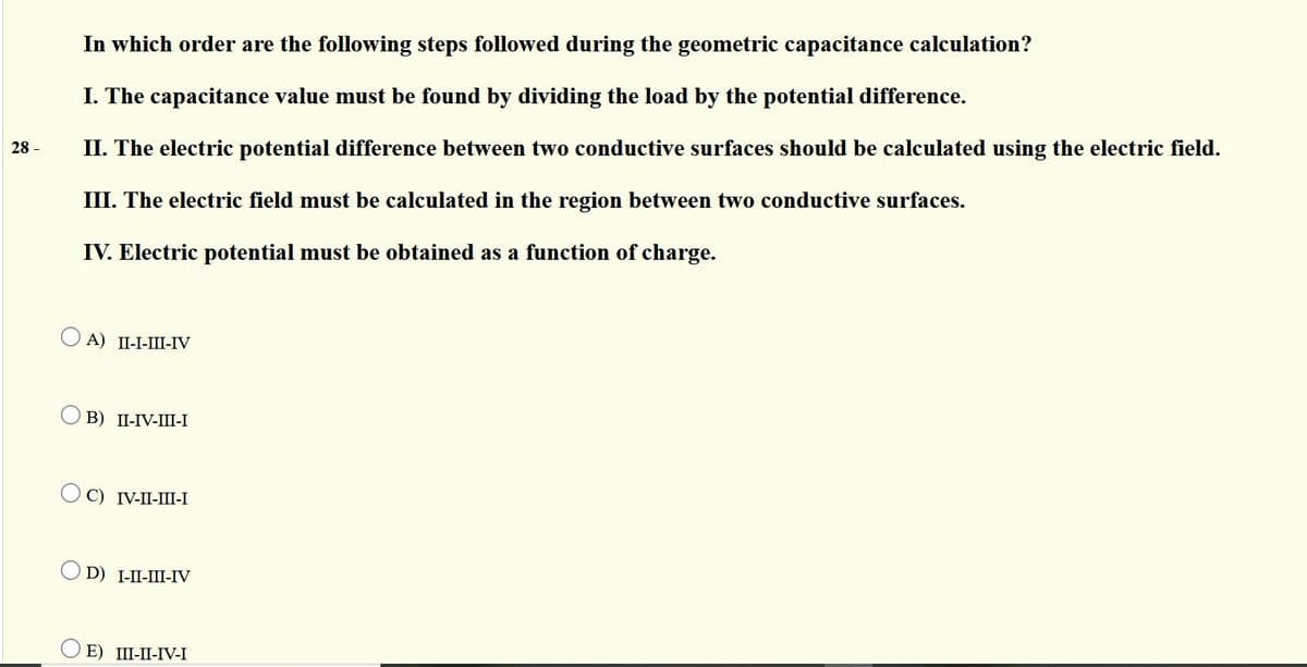 In which order are the following steps followed during the geometric capacitance calculation?
I. The capacitance value must be found by dividing the load by the potential difference.
28 -
II. The electric potential difference between two conductive surfaces should be calculated using the electric field.
III. The electric field must be calculated in the region between two conductive surfaces.
IV. Electric potential must be obtained as a function of charge.
O A) II-I-III-IV
В) П-IV-Ш-I
С) IV-I-Ш-I
D) I-I-Ш-ГV
ОЕ) Ш-П-V-I
