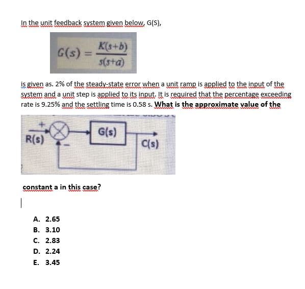 In the unit feedback system given below, G(S),
ww www
K(s+b)
G(s)
%3D
s(sta)
is given as. 2% of the steady-state error when a unit ramp is applied to the input of the
system and a unit step is applied to its input. It is required that the percentage exceeding
rate is 9.25% and the settling time is 0.58 s. What is the approximate value of the
G(s)
R(s)
C(s)
constant a in this case?
w
A. 2.65
В. 3.10
с. 2.83
D. 2.24
Е. 3.45
