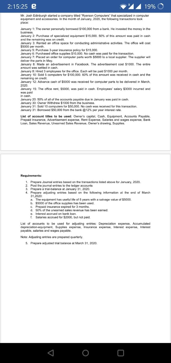 2:15:25 e
19%
Mr. Josh Edinburgh started a company titled "Ryerson Computers" that specialized in computer
equipment and accessories. In the month of January, 2020, the following transactions took
place:
January 1: The owner personally borrowed $100,000 from a bank. He invested the money
business.
January 2: Purchase of specialized equipment $15,000. 50% of this amount was paid in cash
and the remaining was on credit
January 3: Rented an office space for conducting administrative activities. The office will cost
$5000 per month.
January 5: Purchase 3-year insurance policy for $15,000.
January 6: Purchased office supplies $10,000. No cash was paid for the transaction.
January 7: Placed an order for computer parts worth $5000 to a local supplier. The supplier will
deliver the parts in May.
January 8: Made an advertisement in Facebook. The advertisement cost $1000. The entire
amount was settled in cash.
January 8: Hired 3 employees for the office. Each will be paid $1000 per month.
January 10: Sold 5 computers for $100,000. 60% of this amount was received in cash and the
remaining on credit.
January 12: Advance cash of $5000 was received for computer parts to be delivered in March,
2020.
January 15: The office rent, $5000, was paid in cash. Employees' salary $3000 incured and
was paid
in cash.
January 20: 50% of all of the accounts payable due in January was paid in cash.
January 30: Owner Withdrew $1000 from the business.
January 31: Sold 10 computers for $50,000. No cash was received for this transaction.
January 31: Borrowed $50,000 from the bank @12% per year interest rate.
in the
List of account titles to be used: Owner's capital, Cash, Equipment, Accounts Payable,
Prepaid Insurance, Advertisement expense, Rent Expense, Salaries and wages expense, Bank
Loan, Sales Revenue, Unearned Sales Revenue, Owner's drawing, Supplies.
Requirements:
1. Prepare Journal entries based on the transactions listed above for January, 2020.
2. Post the journal entries to the ledger accounts
3. Prepare a trial-balance at January 31, 2020.
Prepare adjusting entries based on the following information at the end of March
31,2020:
a. The equipment has useful life of 5 years with a salvage value of $5000.
b. $5000 of the office supplies has been used.
c. Prepaid insurance expired for 3 months.
d. 50% of the unearned sales revenue has been earned.
e. Interest accrued on bank loan.
f. Salaries accrued for $2000, but not paid.
List of accounts to be used for adjusting entries: Depreciation expense, Accumulated
depreciation-equipment, Supplies expense, Insurance expense, Interest expense, Interest
payable, salaries and wages payable.
Note: Adjusting entries are prepared quarterly.
5. Prepare adjusted trial balance at March 31, 2020.
