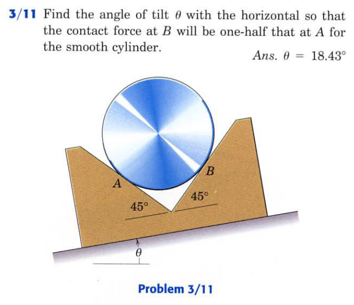 3/11 Find the angle of tilt 0 with the horizontal so that
the contact force at B will be one-half that at A for
the smooth cylinder.
Ans. 0 = 18.43°
B.
A
45°
45°
Problem 3/11
