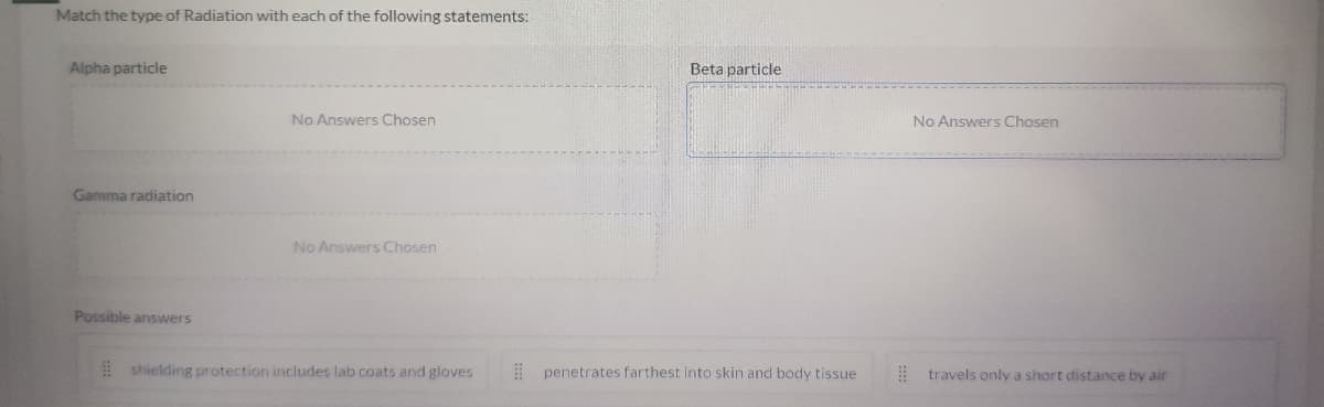 Match the type of Radiation with each of the following statements:
Alpha particle
Beta particle
No Answers Chosen
No Answers Chosen
Gamma radiation
No Answers Chosen
Possible answers
! shielding protection includes lab coats and gloves
: penetrates farthest into skin and body tissue
: travels only a short distance by air

