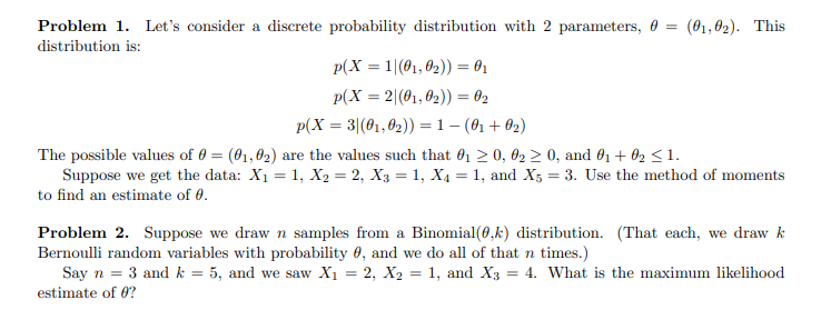 Problem 1. Let's consider a discrete probability distribution with 2 parameters, 0 =
distribution is:
(01,02). This
p(X = 1|(01, 02)) = 01
P(X = 2|(01, 02)) = 02
P(X = 3|(01,02)) = 1 - (01 +02)
The possible values of 0 = (01,02) are the values such that 01 ≥ 0, 02 ≥ 0, and 01 + 02 ≤1.
Suppose we get the data: X₁ = 1, X2 = 2, X3 = 1, X4 = 1, and X5 = 3. Use the method of moments
to find an estimate of 0.
Problem 2. Suppose we draw n samples from a Binomial(0,k) distribution. (That each, we draw k
Bernoulli random variables with probability 0, and we do all of that n times.)
Say n = 3 and k = 5, and we saw X₁ = 2, X2 = 1, and X3 = 4. What is the maximum likelihood
estimate of 0?