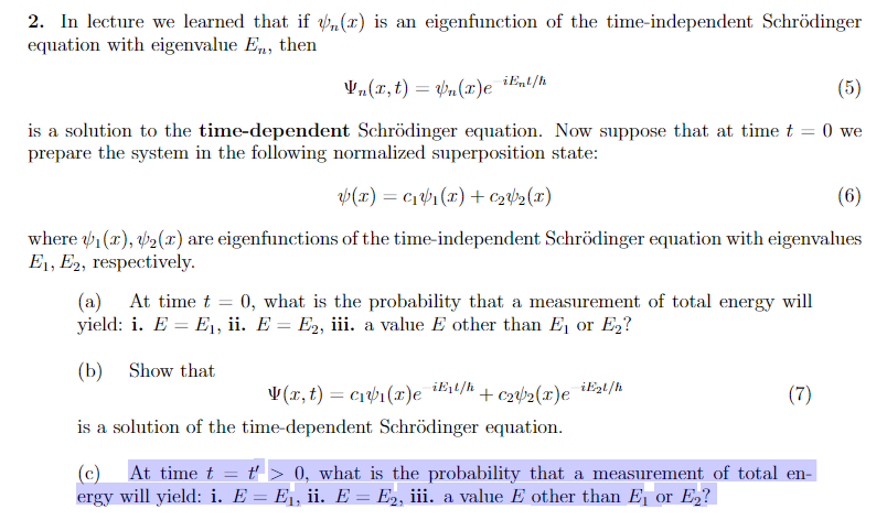 2. In lecture we learned that if (r) is an eigenfunction of the time-independent Schrödinger
equation with eigenvalue En, then
Vn(x, t) = n(r)e iEnt/h
(5)
is a solution to the time-dependent Schrödinger equation. Now suppose that at time t = 0 we
prepare the system in the following normalized superposition state:
y(x) = c₁₁(x) + €₂₂(x)
(6)
where ₁(x), ₂(x) are eigenfunctions of the time-independent Schrödinger equation with eigenvalues
E₁, E2, respectively.
(a) At time t = 0, what is the probability that a measurement of total energy will
yield: i. E = E₁, ii. E = E₂, iii. a value E other than E₁ or E₂?
(b)
Show that
iExt/h
V(x, t) = c₁v₁(r)e
+ €2V/2(x) e
is a solution of the time-dependent Schrödinger equation.
iE₂t/h
(7)
(c) At time t = t'> 0, what is the probability that a measurement of total en-
ergy will yield: i. E = E₁, ii. E = E2, iii. a value E other than E₁ or E₂?