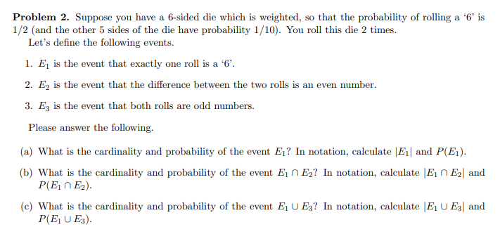 Problem 2. Suppose you have a 6-sided die which is weighted, so that the probability of rolling a '6' is
1/2 (and the other 5 sides of the die have probability 1/10). You roll this die 2 times.
Let's define the following events.
1. E₁ is the event that exactly one roll is a '6'.
2. E₂ is the event that the difference between the two rolls is an even number.
3. E3 is the event that both rolls are odd numbers.
Please answer the following.
(a) What is the cardinality and probability of the event E₁? In notation, calculate |E₁| and P(E₁).
(b) What is the cardinality and probability of the event E₁ E₂? In notation, calculate E₁ E₂ and
P(E₁ E₂).
(c) What is the cardinality and probability of the event E₁ UE3? In notation, calculate E₁ U E3 and
P(E₁ U E3).