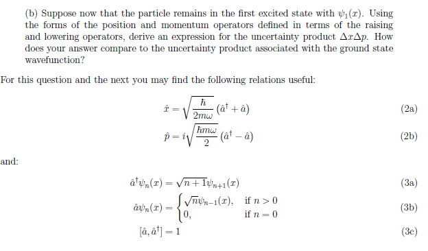 (b) Suppose now that the particle remains in the first excited state with ₁(r). Using
the forms of the position and momentum operators defined in terms of the raising
and lowering operators, derive an expression for the uncertainty product ArAp. How
does your answer compare to the uncertainty product associated with the ground state
wavefunction?
For this question and the next you may find the following relations useful:
and:
p=i
ôn(2)=
ħ
2mw
10,
[â, a¹] = 1
(a¹ + â)
âyn(x) = √n+1+1(x)
Fmw
-(ât - â)
√√n-1(2), if n>0
if n = 0
(2a)
(2b)
(3a)
(3b)
(3c)