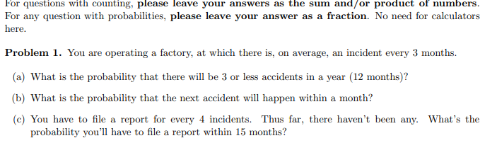 For questions with counting, please leave your answers as the sum and/or product of numbers.
For any question with probabilities, please leave your answer as a fraction. No need for calculators
here.
Problem 1. You are operating a factory, at which there is, on average, an incident every 3 months.
(a) What is the probability that there will be 3 or less accidents in a year (12 months)?
(b) What is the probability that the next accident will happen within a month?
(c) You have to file a report for every 4 incidents. Thus far, there haven't been any. What's the
probability you'll have to file a report within 15 months?