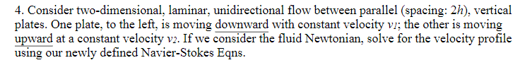 4. Consider two-dimensional, laminar, unidirectional flow between parallel (spacing: 2h), vertical
plates. One plate, to the left, is moving downward with constant velocity vi; the other is moving
upward at a constant velocity v2. If we consider the fluid Newtonian, solve for the velocity profile
using our newly defined Navier-Stokes Eqns.