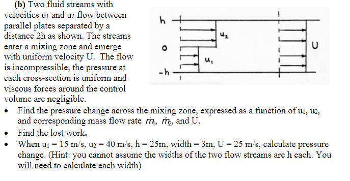 (b) Two fluid streams with
velocities u₁ and u2 flow between
parallel plates separated by a
distance 2h as shown. The streams
enter a mixing zone and emerge
with uniform velocity U. The flow
is incompressible, the pressure at
each cross-section is uniform and
viscous forces around the control
volume are negligible.
• Find the pressure change across the mixing zone, expressed as a function of u₁, u2,
and corresponding mass flow rate m, m₂, and U.
Find the lost work.
h
u₁
4₂
d
When u₁ = 15 m/s, u₂ = 40 m/s, h = 25m, width = 3m, U = 25 m/s, calculate pressure
change. (Hint: you cannot assume the widths of the two flow streams are h each. You
will need to calculate each width)