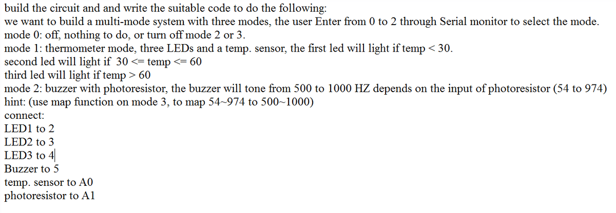 build the circuit and and write the suitable code to do the following:
we want to build a multi-mode system with three modes, the user Enter from 0 to 2 through Serial monitor to select the mode.
mode 0: off, nothing to do, or turn off mode 2 or 3.
mode 1: thermometer mode, three LEDS and a temp. sensor, the first led will light if temp < 30.
second led will light if 30 <= temp <= 60
third led will light if temp > 60
mode 2: buzzer with photoresistor, the buzzer will tone from 500 to 1000 HZ depends on the input of photoresistor (54 to 974)
hint: (use map function on mode 3, to map 54~974 to 500~1000)
connect:
LED1 to 2
LED2 to 3
LED3 to 4
Buzzer to 5
temp. sensor to A0
photoresistor to A1
