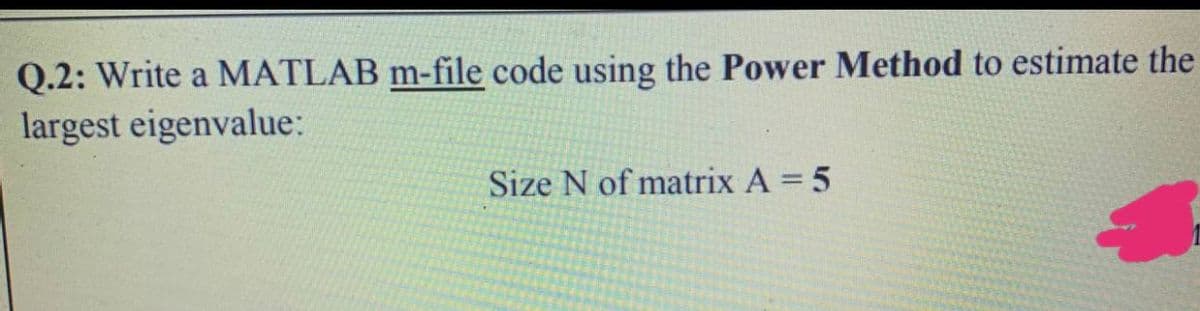 Q.2: Write a MATLAB m-file code using the Power Method to estimate the
largest eigenvalue:
Size N of matrix A = 5
