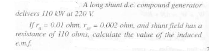 A long shunt d.c. compound generator
delivers 110 kW at 220 V.
If r = 0.01 ohm, r = 0.002 ohm, and shunt field has a
resistance of 110 ohms, calculate the value of the induced