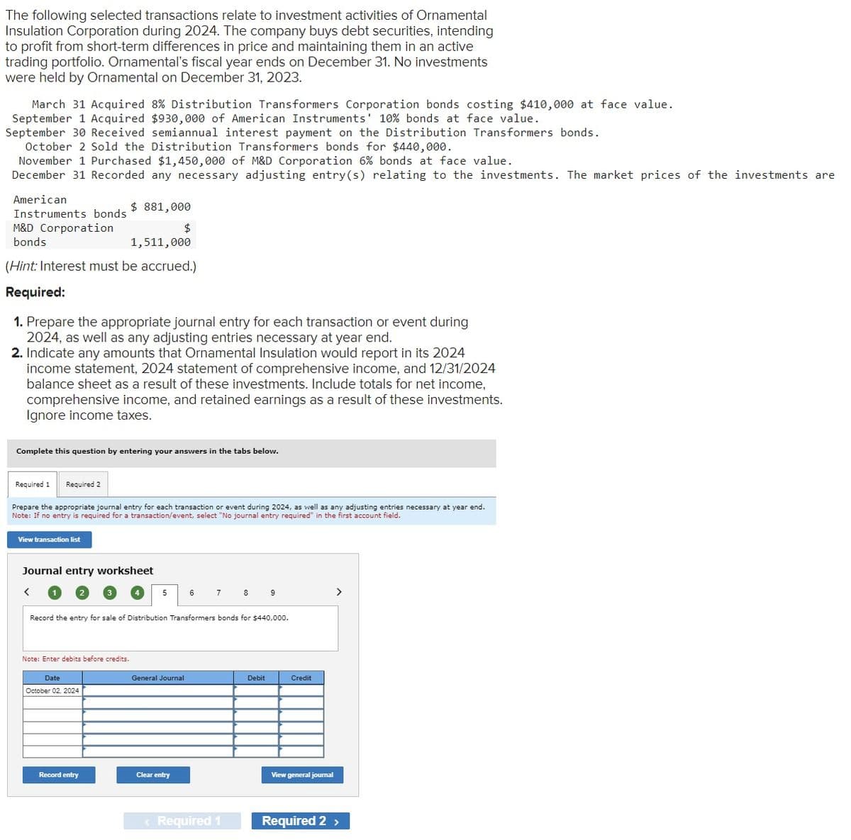 The following selected transactions relate to investment activities of Ornamental
Insulation Corporation during 2024. The company buys debt securities, intending
to profit from short-term differences in price and maintaining them in an active
trading portfolio. Ornamental's fiscal year ends on December 31. No investments
were held by Ornamental on December 31, 2023.
March 31 Acquired 8% Distribution Transformers Corporation bonds costing $410,000 at face value.
September 1 Acquired $930,000 of American Instruments' 10% bonds at face value.
September 30 Received semiannual interest payment on the Distribution Transformers bonds.
October 2 Sold the Distribution Transformers bonds for $440,000.
November 1 Purchased $1,450,000 of M&D Corporation 6% bonds at face value.
December 31 Recorded any necessary adjusting entry(s) relating to the investments. The market prices of the investments are
American
Instruments bonds
M&D Corporation
bonds
$ 881,000
$
1,511,000
(Hint: Interest must be accrued.)
Required:
1. Prepare the appropriate journal entry for each transaction or event during
2024, as well as any adjusting entries necessary at year end.
2. Indicate any amounts that Ornamental Insulation would report in its 2024
income statement, 2024 statement of comprehensive income, and 12/31/2024
balance sheet as a result of these investments. Include totals for net income,
comprehensive income, and retained earnings as a result of these investments.
Ignore income taxes.
Complete this question by entering your answers in the tabs below.
Required 1
Required 2
Prepare the appropriate journal entry for each transaction or event during 2024, as well as any adjusting entries necessary at year end.
Note: If no entry is required for a transaction/event, select "No journal entry required" in the first account field.
View transaction list
Journal entry worksheet
<
5
6
7
8
9
>
Record the entry for sale of Distribution Transformers bonds for $440,000.
Note: Enter debits before credits.
Date
October 02, 2024
Record entry
General Journal
Debit
Credit
Clear entry
View general journal
< Required 1
Required 2 >