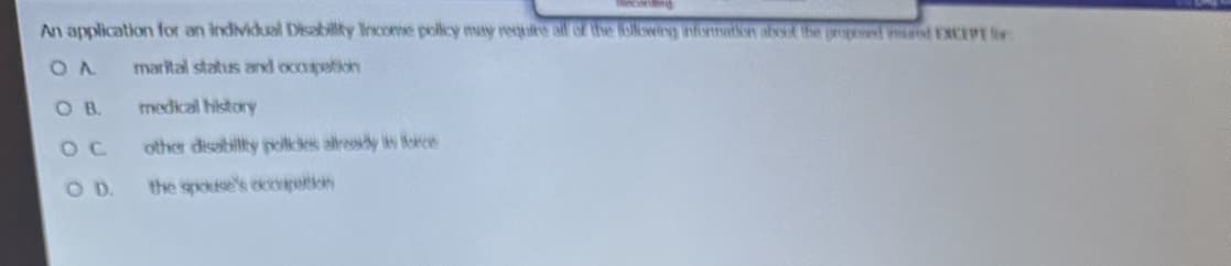 An application for an individual Disability Income policy may require all of the following information about the proposed ad EXCEPT for
OA marital status and occupation
OC
COD.
medical history
other disability policies already is force
the spouse's occupetion