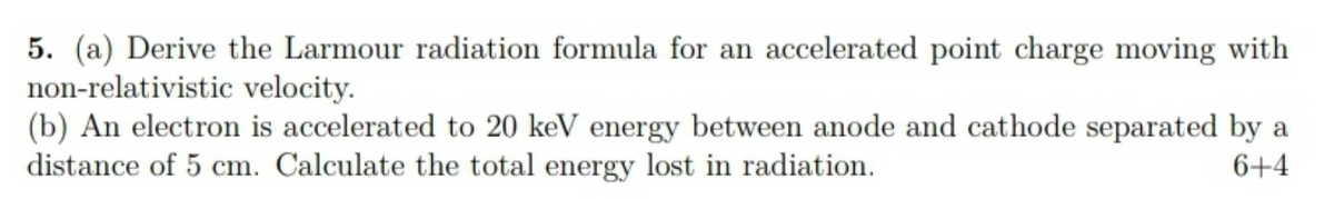 5. (a) Derive the Larmour radiation formula for an accelerated point charge moving with
non-relativistic velocity.
(b) An electron is accelerated to 20 keV energy between anode and cathode separated by a
distance of 5 cm. Calculate the total energy lost in radiation.
6+4