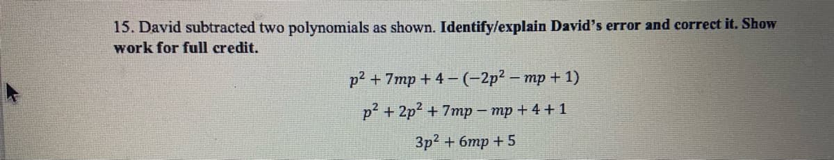 15. David subtracted two polynomials as shown. Identify/explain David's error and correct it. Show
work for full credit.
р2 + 7mp + 4- (-2р2 - тр +1)
р? + 2р? + 7тp - тр +4+1
Зр2 + бтр + 5
